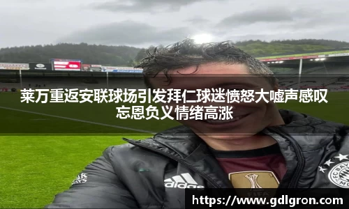 莱万重返安联球场引发拜仁球迷愤怒大嘘声感叹忘恩负义情绪高涨