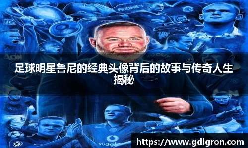 足球明星鲁尼的经典头像背后的故事与传奇人生揭秘